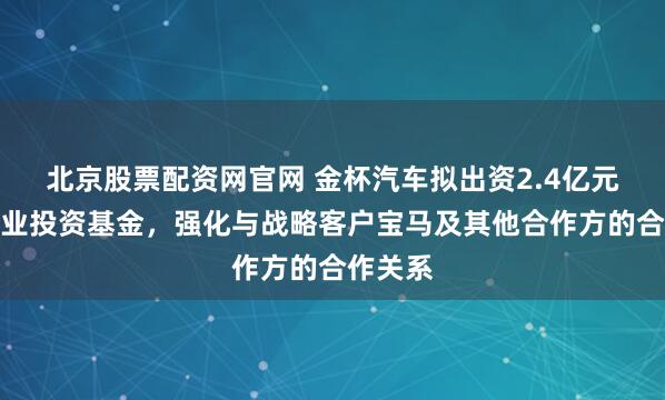 北京股票配资网官网 金杯汽车拟出资2.4亿元参设产业投资基金，强化与战略客户宝马及其他合作方的合作关系