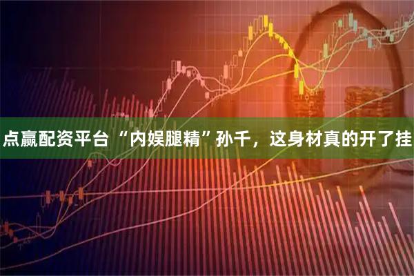 点赢配资平台 “内娱腿精”孙千，这身材真的开了挂