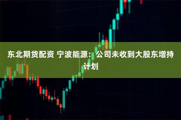 东北期货配资 宁波能源：公司未收到大股东增持计划