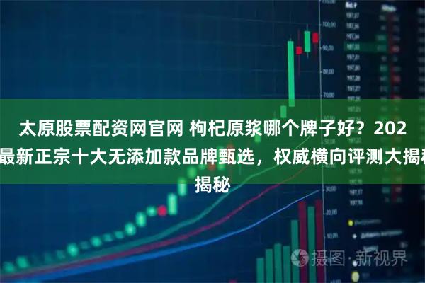 太原股票配资网官网 枸杞原浆哪个牌子好？2026最新正宗十大无添加款品牌甄选，权威横向评测大揭秘