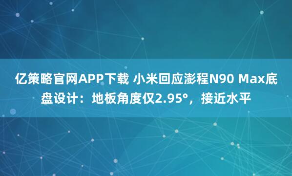 亿策略官网APP下载 小米回应澎程N90 Max底盘设计：地板角度仅2.95°，接近水平