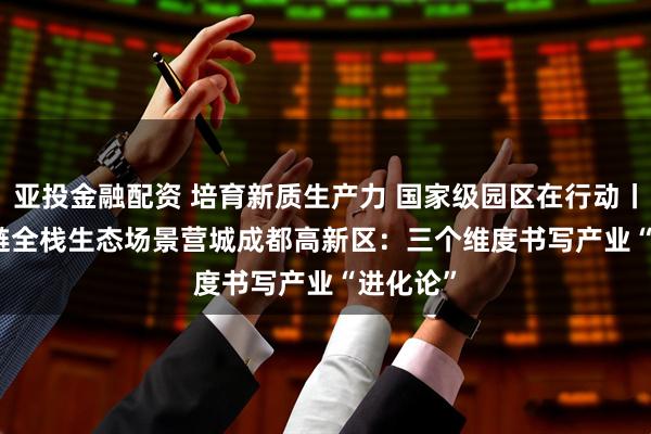 亚投金融配资 培育新质生产力 国家级园区在行动丨建圈强链　全栈生态　场景营城　成都高新区：三个维度书写产业“进化论”